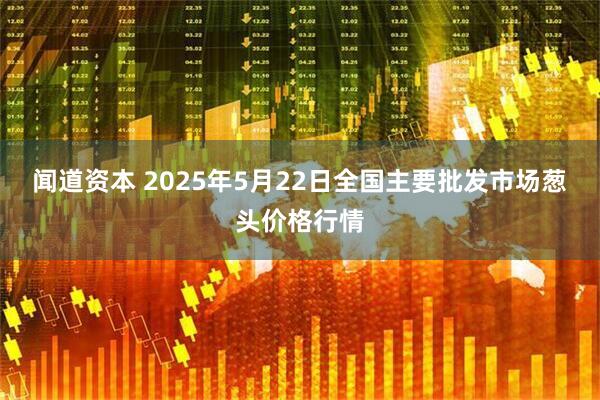 闻道资本 2025年5月22日全国主要批发市场葱头价格行情