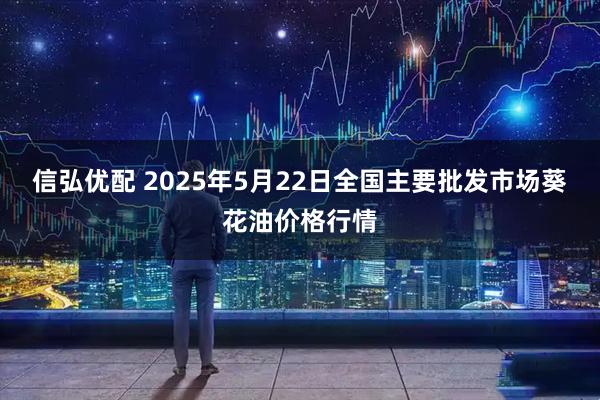 信弘优配 2025年5月22日全国主要批发市场葵花油价格行情