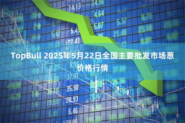 TopBull 2025年5月22日全国主要批发市场葱价格行情