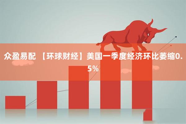 众盈易配 【环球财经】美国一季度经济环比萎缩0.5%
