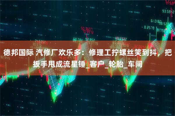 德邦国际 汽修厂欢乐多：修理工拧螺丝笑到抖，把扳手甩成流星锤_客户_轮胎_车间