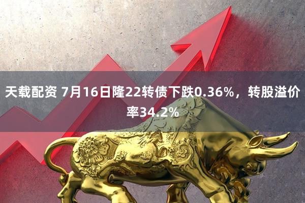 天载配资 7月16日隆22转债下跌0.36%，转股溢价率34.2%