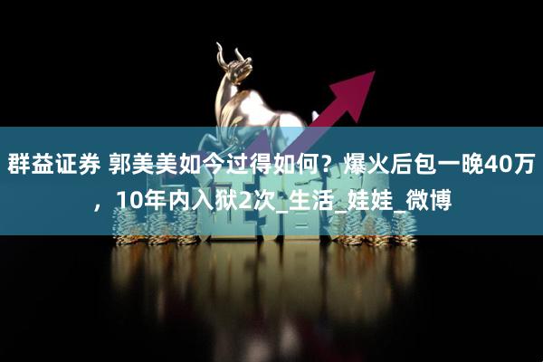 群益证券 郭美美如今过得如何？爆火后包一晚40万，10年内入狱2次_生活_娃娃_微博