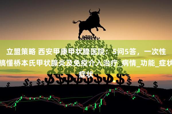 立盟策略 西安甲康甲状腺医院：5问5答，一次性搞懂桥本氏甲状腺炎及免疫介入治疗_病情_功能_症状