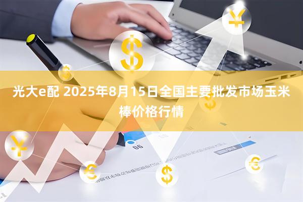 光大e配 2025年8月15日全国主要批发市场玉米棒价格行情
