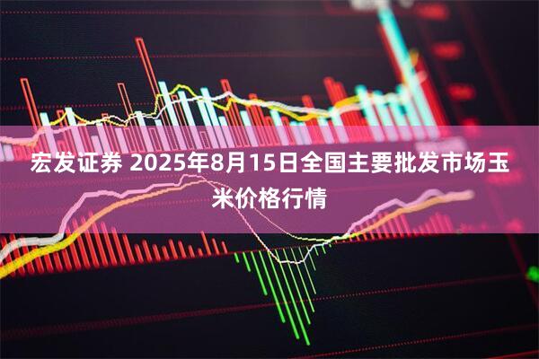 宏发证券 2025年8月15日全国主要批发市场玉米价格行情