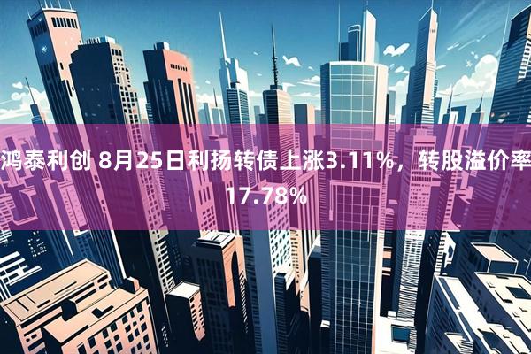 鸿泰利创 8月25日利扬转债上涨3.11%,转股溢价率17.78%