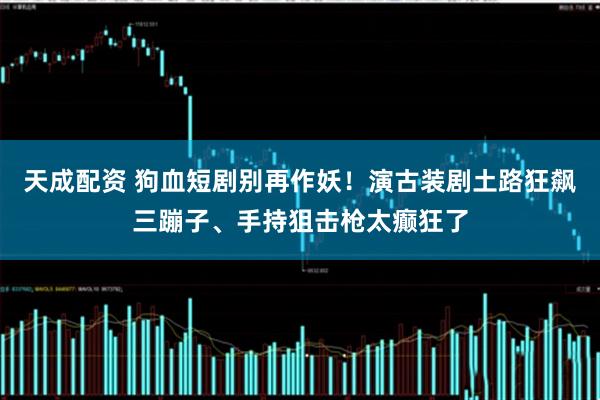 天成配资 狗血短剧别再作妖！演古装剧土路狂飙三蹦子、手持狙击枪太癫狂了