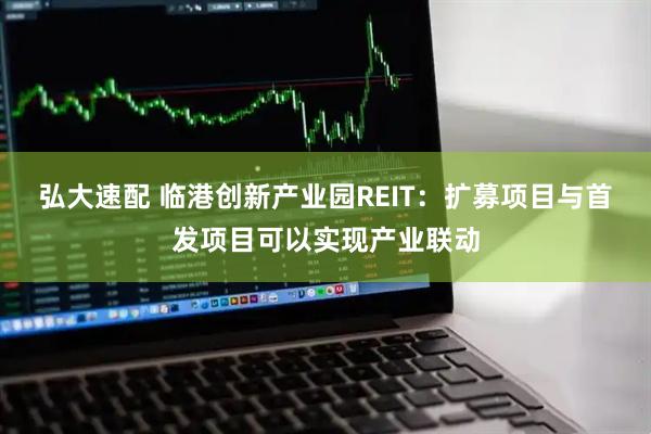 弘大速配 临港创新产业园REIT：扩募项目与首发项目可以实现产业联动