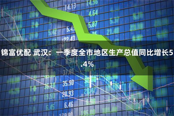 锦富优配 武汉：一季度全市地区生产总值同比增长5.4%
