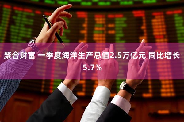 聚合财富 一季度海洋生产总值2.5万亿元 同比增长5.7%