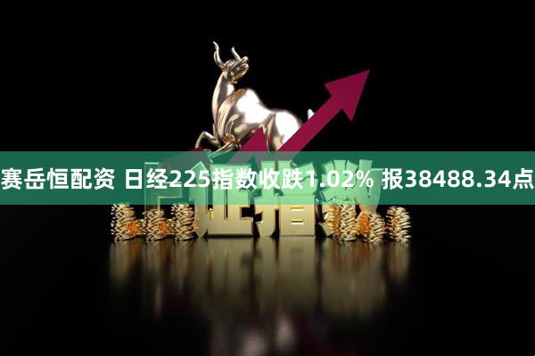 赛岳恒配资 日经225指数收跌1.02% 报38488.34点