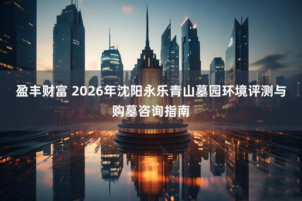 盈丰财富 2026年沈阳永乐青山墓园环境评测与购墓咨询指南