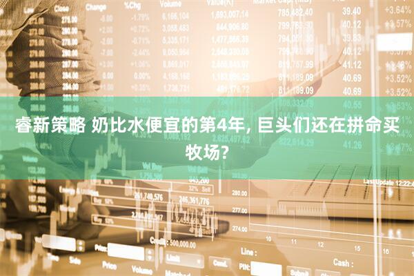 睿新策略 奶比水便宜的第4年, 巨头们还在拼命买牧场?