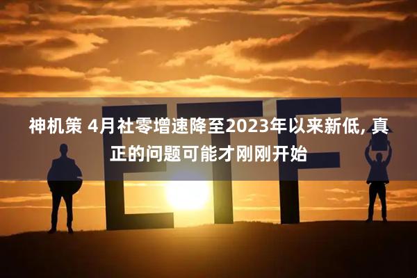 神机策 4月社零增速降至2023年以来新低, 真正的问题可能才刚刚开始